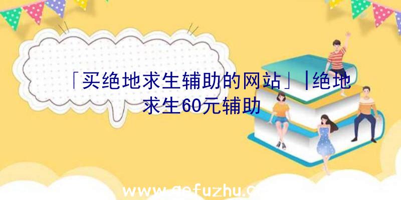 「买绝地求生辅助的网站」|绝地求生60元辅助